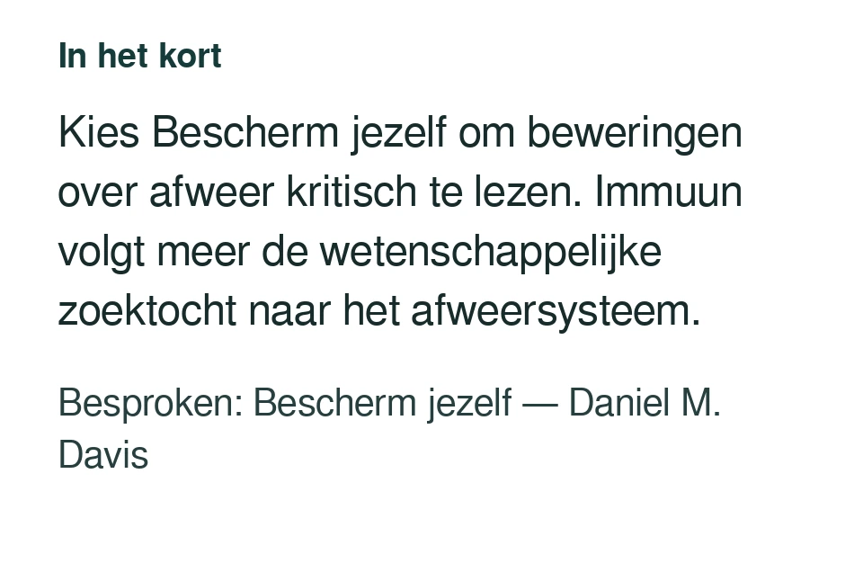 Kies Bescherm jezelf om beweringen over afweer kritisch te lezen. Immuun volgt meer de wetenschappelijke zoektocht naar het afweersysteem. Besproken: Bescherm jezelf — Daniel M. Davis.