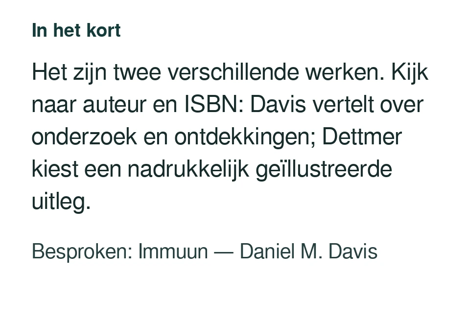 Het zijn twee verschillende werken. Kijk naar auteur en ISBN: Davis vertelt over onderzoek en ontdekkingen; Dettmer kiest een nadrukkelijk geïllustreerde uitleg. Besproken: Immuun — Daniel M. Davis.
