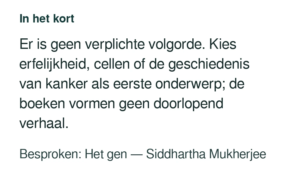 Er is geen verplichte volgorde. Kies erfelijkheid, cellen of de geschiedenis van kanker als eerste onderwerp; de boeken vormen geen doorlopend verhaal. Besproken: Het gen — Siddhartha Mukherjee.